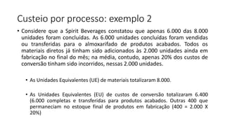 Custeio por processo: exemplo 2
• Considere que a Spirit Beverages constatou que apenas 6.000 das 8.000
unidades foram concluídas. As 6.000 unidades concluídas foram vendidas
ou transferidas para o almoxarifado de produtos acabados. Todos os
materiais diretos já tinham sido adicionados às 2.000 unidades ainda em
fabricação no final do mês; na média, contudo, apenas 20% dos custos de
conversão tinham sido incorridos, nessas 2.000 unidades.
• As Unidades Equivalentes (UE) de materiais totalizaram 8.000.
• As Unidades Equivalentes (EU) de custos de conversão totalizaram 6.400
(6.000 completas e transferidas para produtos acabados. Outras 400 que
permaneciam no estoque final de produtos em fabricação (400 = 2.000 X
20%)
 