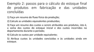 Exemplo 2: passos para o cálculo do estoque final
de produtos em fabricação e das unidades
concluídas
1) Faça um resumo do fluxo físico da produção;
2) Calcule as unidades equivalentes produzidas;
3) Faça um resumo dos custos a serem atribuídos aos produtos, isto é,
a soma dos custos do estoque inicial e dos custos incorridos no
departamento durante o período;
4) Calcule os custos por unidade equivalente;
5) Atribua custos às unidades concluídas e às unidades ainda em
estoque.
 