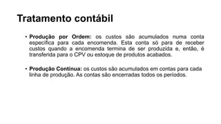 Tratamento contábil
• Produção por Ordem: os custos são acumulados numa conta
específica para cada encomenda. Esta conta só para de receber
custos quando a encomenda termina de ser produzida e, então, é
transferida para o CPV ou estoque de produtos acabados.
• Produção Contínua: os custos são acumulados em contas para cada
linha de produção. As contas são encerradas todos os períodos.
 