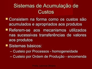 Profa. Leonice Oliveira
Sistemas de Acumulação deSistemas de Acumulação de
CustosCustos
 Consistem na forma como os custos sãoConsistem na forma como os custos são
acumulados e apropriados aos produtosacumulados e apropriados aos produtos
 Referem-se aos mecanismos utilizadosReferem-se aos mecanismos utilizados
nas sucessivas transferências de valoresnas sucessivas transferências de valores
aos produtosaos produtos
 Sistemas básicos:Sistemas básicos:
– Custeio por Processos - homogeneidadeCusteio por Processos - homogeneidade
– Custeio por Ordem de Produção - encomendaCusteio por Ordem de Produção - encomenda
 