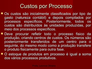 Profa. Leonice Oliveira
Custos por ProcessoCustos por Processo
 Os custos são inicialmente classificados por tipo deOs custos são inicialmente classificados por tipo de
gasto (natureza contábil) e depois compilados porgasto (natureza contábil) e depois compilados por
processos específicos. Posteriormente, todos osprocessos específicos. Posteriormente, todos os
custos são distribuídos às unidades produzidas, porcustos são distribuídos às unidades produzidas, por
meio dos processos específicos.meio dos processos específicos.
 Deve procurar refletir todo o processo físico daDeve procurar refletir todo o processo físico da
produção, criando centros de custos. Os números sãoprodução, criando centros de custos. Os números são
posteriormente transferidos de um centro para oposteriormente transferidos de um centro para o
seguinte, do mesmo modo como a produção transfereseguinte, do mesmo modo como a produção transfere
o produto fisicamente para outra fase.o produto fisicamente para outra fase.
 O estoque de produtos em processo é igual a somaO estoque de produtos em processo é igual a soma
dos vários processos produtivos.dos vários processos produtivos.
 