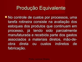 Profa. Leonice Oliveira
Produção EquivalenteProdução Equivalente
 No controle de custos por processos, umaNo controle de custos por processos, uma
tarefa rotineira consiste na avaliação dostarefa rotineira consiste na avaliação dos
estoques dos produtos que continuam emestoques dos produtos que continuam em
processo, já tendo sido parcialmenteprocesso, já tendo sido parcialmente
manufaturada e recebida parte dos gastosmanufaturada e recebida parte dos gastos
associados a materiais diretos, mão-de-associados a materiais diretos, mão-de-
obra direta ou custos indiretos deobra direta ou custos indiretos de
fabricação.fabricação.
 