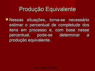 Profa. Leonice Oliveira
Produção EquivalenteProdução Equivalente
 Nessas situações, torna-se necessárioNessas situações, torna-se necessário
estimar o percentual de completude dosestimar o percentual de completude dos
itens em processo e, com base nesseitens em processo e, com base nesse
percentual, pode-se determinar apercentual, pode-se determinar a
produção equivalente.produção equivalente.
 