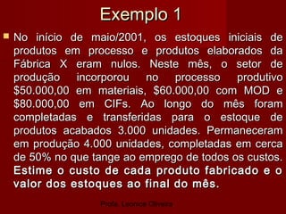 Profa. Leonice Oliveira
Exemplo 1Exemplo 1
 No início de maio/2001, os estoques iniciais deNo início de maio/2001, os estoques iniciais de
produtos em processo e produtos elaborados daprodutos em processo e produtos elaborados da
Fábrica X eram nulos. Neste mês, o setor deFábrica X eram nulos. Neste mês, o setor de
produção incorporou no processo produtivoprodução incorporou no processo produtivo
$50.000,00 em materiais, $60.000,00 com MOD e$50.000,00 em materiais, $60.000,00 com MOD e
$80.000,00 em CIFs. Ao longo do mês foram$80.000,00 em CIFs. Ao longo do mês foram
completadas e transferidas para o estoque decompletadas e transferidas para o estoque de
produtos acabados 3.000 unidades. Permaneceramprodutos acabados 3.000 unidades. Permaneceram
em produção 4.000 unidades, completadas em cercaem produção 4.000 unidades, completadas em cerca
de 50% no que tange ao emprego de todos os custos.de 50% no que tange ao emprego de todos os custos.
Estime o custo de cada produto fabricado e oEstime o custo de cada produto fabricado e o
valor dos estoques ao final do mês.valor dos estoques ao final do mês.
 