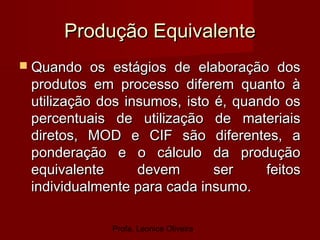 Profa. Leonice Oliveira
Produção EquivalenteProdução Equivalente
 Quando os estágios de elaboração dosQuando os estágios de elaboração dos
produtos em processo diferem quanto àprodutos em processo diferem quanto à
utilização dos insumos, isto é, quando osutilização dos insumos, isto é, quando os
percentuais de utilização de materiaispercentuais de utilização de materiais
diretos, MOD e CIF são diferentes, adiretos, MOD e CIF são diferentes, a
ponderação e o cálculo da produçãoponderação e o cálculo da produção
equivalente devem ser feitosequivalente devem ser feitos
individualmente para cada insumo.individualmente para cada insumo.
 
