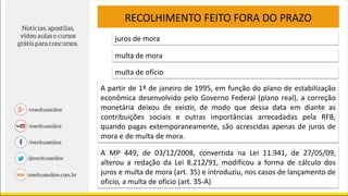 RECOLHIMENTO FEITO FORA DO PRAZO
juros de mora
multa de mora
multa de ofício
A partir de 1º de janeiro de 1995, em função do plano de estabilização
econômica desenvolvido pelo Governo Federal (plano real), a correção
monetária deixou de existir, de modo que dessa data em diante as
contribuições sociais e outras importâncias arrecadadas pela RFB,
quando pagas extemporaneamente, são acrescidas apenas de juros de
mora e de multa de mora.
A MP 449, de 03/12/2008, convertida na Lei 11.941, de 27/05/09,
alterou a redação da Lei 8.212/91, modificou a forma de cálculo dos
juros e multa de mora (art. 35) e introduziu, nos casos de lançamento de
ofício, a multa de ofício (art. 35-A)
 