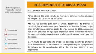 RECOLHIMENTO FEITO FORA DO PRAZO
RECOLHIMENTO ESPONTÂNEO
Para o cálculo dos juros e multa de mora deve ser observado o disposto
no artigo 61 da Lei 9.430, de 27/12/96:
Art. 61. Os débitos para com a União, decorrentes de tributos e
contribuições administrados pela Secretaria da Receita Federal, cujos
fatos geradores ocorrerem a partir de 1º de janeiro de 1997, não pagos
nos prazos previstos na legislação específica, serão acrescidos de multa
de mora, calculada à taxa de trinta e três centésimos por cento, por dia
de atraso.
§ 1º A multa de que trata este artigo será calculada a partir do primeiro
dia subsequente ao do vencimento do prazo previsto para o pagamento
do tributo ou da contribuição até o dia em que ocorrer o seu
pagamento.
 
