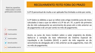 RECOLHIMENTO FEITO FORA DO PRAZO
§ 2º O percentual de multa a ser aplicado fica limitado a vinte por cento.
§ 3º Sobre os débitos a que se refere este artigo incidirão juros de mora
calculados à taxa a que se refere o § 3º do art. 5º, a partir do primeiro
dia do mês subsequente ao vencimento do prazo até o mês anterior ao
do pagamento e de um por cento no mês de pagamento.
Assim, os juros de mora incidem sobre o valor originário da dívida.
Aplica-se a variação da taxa referencial do Sistema Especial de
Liquidação e de Custódia (SELIC) a partir do mês seguinte ao do
vencimento da obrigação até o mês anterior ao do pagamento, mais 1%
no mês do pagamento.
 