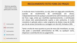 RECOLHIMENTO FEITO FORA DO PRAZO
A multa de mora é automática, ou seja, deve ser paga pelo contribuinte,
quando do recolhimento de contribuição em atraso,
independentemente de qualquer procedimento administrativo por parte
do Fisco. Logo, ainda que recolhida espontaneamente, a contribuição
em atraso está automaticamente sujeita a este acréscimo. A multa
moratória é aplicada sobre o valor originário da dívida à taxa de 0,33%
por dia de atraso (iniciando-se a contagem em dia útil), limitada a 20%.
Tanto a multa de mora quanto os juros de mora são irreveláveis, ou seja,
não pode a autoridade administrativa da RFB, ou qualquer outra,
dispensar o contribuinte do seu pagamento.
 