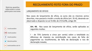 RECOLHIMENTO FEITO FORA DO PRAZO
LANÇAMENTO DE OFICIO
Nos casos de lançamento de ofício, os juros são os mesmos acima
descritos, mas passará a incidir a multa de ofício (art. 35-A), devendo ser
observado o disposto na Lei 9.430, de 27/12/96, artigo 44:
Art. 44. Nos casos de lançamento de ofício, serão aplicadas as
seguintes multas:
I - de 75% (setenta e cinco por cento) sobre a totalidade ou
diferença de imposto ou contribuição nos casos de falta de
pagamento ou recolhimento, de falta de declaração e nos de
declaração inexata;
 
