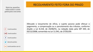 RECOLHIMENTO FEITO FORA DO PRAZO
Efetuado o lançamento de ofício, o sujeito passivo pode efetuar o
pagamento, a compensação ou o parcelamento dos tributos, conforme
dispõe a Lei 8.218, de 29/08/91, na redação dada pela MP 449, de
03/12/2008, convertida na Lei 11.941, de 27/05/09:
 