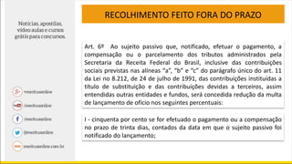 RECOLHIMENTO FEITO FORA DO PRAZO
Art. 6º Ao sujeito passivo que, notificado, efetuar o pagamento, a
compensação ou o parcelamento dos tributos administrados pela
Secretaria da Receita Federal do Brasil, inclusive das contribuições
sociais previstas nas alíneas “a”, “b” e “c” do parágrafo único do art. 11
da Lei no 8.212, de 24 de julho de 1991, das contribuições instituídas a
título de substituição e das contribuições devidas a terceiros, assim
entendidas outras entidades e fundos, será concedida redução da multa
de lançamento de ofício nos seguintes percentuais:
I - cinquenta por cento se for efetuado o pagamento ou a compensação
no prazo de trinta dias, contados da data em que o sujeito passivo foi
notificado do lançamento;
 
