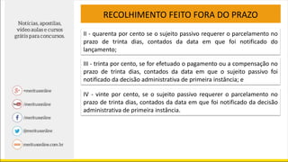 RECOLHIMENTO FEITO FORA DO PRAZO
II - quarenta por cento se o sujeito passivo requerer o parcelamento no
prazo de trinta dias, contados da data em que foi notificado do
lançamento;
III - trinta por cento, se for efetuado o pagamento ou a compensação no
prazo de trinta dias, contados da data em que o sujeito passivo foi
notificado da decisão administrativa de primeira instância; e
IV - vinte por cento, se o sujeito passivo requerer o parcelamento no
prazo de trinta dias, contados da data em que foi notificado da decisão
administrativa de primeira instância.
 