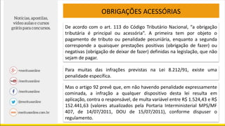 OBRIGAÇÕES ACESSÓRIAS
De acordo com o art. 113 do Código Tributário Nacional, “a obrigação
tributária é principal ou acessória”. A primeira tem por objeto o
pagamento de tributo ou penalidade pecuniária, enquanto a segunda
corresponde a quaisquer prestações positivas (obrigação de fazer) ou
negativas (obrigação de deixar de fazer) definidas na legislação, que não
sejam de pagar.
Para muitas das infrações previstas na Lei 8.212/91, existe uma
penalidade específica.
Mas o artigo 92 prevê que, em não havendo penalidade expressamente
cominada, a infração a qualquer dispositivo desta lei resulta em
aplicação, contra o responsável, de multa variável entre R$ 1.524,43 e R$
152.441,63 (valores atualizados pela Portaria Interministerial MPS/MF
407, de 14/07/2011, DOU de 15/07/2011), conforme dispuser o
regulamento.
 