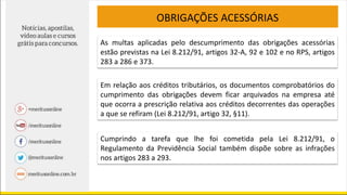 OBRIGAÇÕES ACESSÓRIAS
As multas aplicadas pelo descumprimento das obrigações acessórias
estão previstas na Lei 8.212/91, artigos 32-A, 92 e 102 e no RPS, artigos
283 a 286 e 373.
Em relação aos créditos tributários, os documentos comprobatórios do
cumprimento das obrigações devem ficar arquivados na empresa até
que ocorra a prescrição relativa aos créditos decorrentes das operações
a que se refiram (Lei 8.212/91, artigo 32, §11).
Cumprindo a tarefa que lhe foi cometida pela Lei 8.212/91, o
Regulamento da Previdência Social também dispõe sobre as infrações
nos artigos 283 a 293.
 