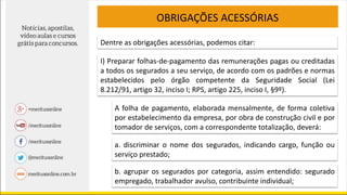 OBRIGAÇÕES ACESSÓRIAS
Dentre as obrigações acessórias, podemos citar:
I) Preparar folhas-de-pagamento das remunerações pagas ou creditadas
a todos os segurados a seu serviço, de acordo com os padrões e normas
estabelecidos pelo órgão competente da Seguridade Social (Lei
8.212/91, artigo 32, inciso I; RPS, artigo 225, inciso I, §9º).
A folha de pagamento, elaborada mensalmente, de forma coletiva
por estabelecimento da empresa, por obra de construção civil e por
tomador de serviços, com a correspondente totalização, deverá:
a. discriminar o nome dos segurados, indicando cargo, função ou
serviço prestado;
b. agrupar os segurados por categoria, assim entendido: segurado
empregado, trabalhador avulso, contribuinte individual;
 