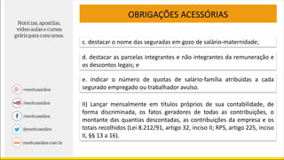 OBRIGAÇÕES ACESSÓRIAS
c. destacar o nome das seguradas em gozo de salário-maternidade;
d. destacar as parcelas integrantes e não integrantes da remuneração e
os descontos legais; e
e. indicar o número de quotas de salário-família atribuídas a cada
segurado empregado ou trabalhador avulso.
II) Lançar mensalmente em títulos próprios de sua contabilidade, de
forma discriminada, os fatos geradores de todas as contribuições, o
montante das quantias descontadas, as contribuições da empresa e os
totais recolhidos (Lei 8.212/91, artigo 32, inciso II; RPS, artigo 225, inciso
II, §§ 13 a 16).
 