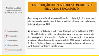 Para o segurado facultativo o salário de contribuição é o valor por
ele declarado, sendo do mínimo o salário mínimo e no máximo o
teto. A alíquota é 20%.
CONTRIBUIÇÃO DOS SEGURADOS CONTRIBUINTE
INDIVIDUAL E FACULTATIVO
Np caso de contribuinte individual transportador autônomo (RPS,
art 9º. §15, incisos I e II), o qual realiza frete, carreto ou transporte
de passageiros por conta própria, a remuneração é o valor
resultante da aplicação do percentual de 20% sobre o valor bruto
do frete. Sobre a base de cálculo apurada aplica-se alíquota de
contribuição conforme tabela acima.
 