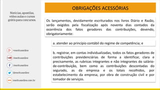 OBRIGAÇÕES ACESSÓRIAS
Os lançamentos, devidamente escriturados nos livros Diário e Razão,
serão exigidos pela fiscalização após noventa dias contados da
ocorrência dos fatos geradores das contribuições, devendo,
obrigatoriamente:
a. atender ao princípio contábil do regime de competência; e
b. registrar, em contas individualizadas, todos os fatos geradores de
contribuições previdenciárias de forma a identificar, clara e
precisamente, as rubricas integrantes e não integrantes do salário-
de-contribuição, bem como as contribuições descontadas do
segurado, as da empresa e os totais recolhidos, por
estabelecimento da empresa, por obra de construção civil e por
tomador de serviços.
 