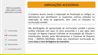 OBRIGAÇÕES ACESSÓRIAS
A empresa deverá manter à disposição da fiscalização os códigos ou
abreviaturas que identifiquem as respectivas rubricas utilizadas na
elaboração da folha de pagamento, bem como os utilizados na
escrituração contábil.
São desobrigadas de apresentação de escrituração contábil a pessoa
jurídica tributada com base no lucro presumido e a que optar pela
inscrição no Regime Especial Unificado de Arrecadação de Tributos e
Contribuições devidos pelas Microempresas e Empresas de Pequeno
Porte – SIMPLES NACIONAL, desde que mantenham escrituração do
Livro Caixa e Livro de Registro de Inventário.
 