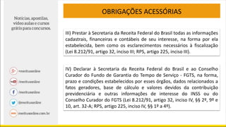 OBRIGAÇÕES ACESSÓRIAS
III) Prestar à Secretaria da Receita Federal do Brasil todas as informações
cadastrais, financeiras e contábeis de seu interesse, na forma por ela
estabelecida, bem como os esclarecimentos necessários à fiscalização
(Lei 8.212/91, artigo 32, inciso III; RPS, artigo 225, inciso III).
IV) Declarar à Secretaria da Receita Federal do Brasil e ao Conselho
Curador do Fundo de Garantia do Tempo de Serviço - FGTS, na forma,
prazo e condições estabelecidos por esses órgãos, dados relacionados a
fatos geradores, base de cálculo e valores devidos da contribuição
previdenciária e outras informações de interesse do INSS ou do
Conselho Curador do FGTS (Lei 8.212/91, artigo 32, inciso IV, §§ 2º, 9º e
10, art. 32-A; RPS, artigo 225, inciso IV, §§ 1º a 4º).
 