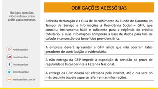 OBRIGAÇÕES ACESSÓRIAS
Referida declaração é a Guia de Recolhimento do Fundo de Garantia do
Tempo de Serviço e Informações à Previdência Social – GFIP, que
constitui instrumento hábil e suficiente para a exigência do crédito
tributário, e suas informações comporão a base de dados para fins de
cálculo e concessão dos benefícios previdenciários.
A empresa deverá apresentar a GFIP ainda que não ocorram fatos
geradores de contribuição previdenciária.
A não entrega da GFIP impede a expedição da certidão de prova de
regularidade fiscal perante a Fazenda Nacional.
A entrega da GFIP deverá ser efetuada pela internet, até o dia sete do
mês seguinte àquele a que se referirem as informações.
 