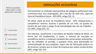 OBRIGAÇÕES ACESSÓRIAS
V) Encaminhar ao sindicato representativo da categoria profissional mais
numerosa entre seus empregados, até o dia dez de cada mês, cópia da
Guia da Previdência Social – GPS (RPS, artigo 225, V).
VI) Afixar cópia da Guia da Previdência Social - GPS, relativamente à
competência anterior, durante o período de um mês, no quadro de
horário de que trata o artigo 74 da Consolidação das Leis do Trabalho –
CLT (RPS, artigo 225, VI).
VII) Informar, anualmente, à Secretaria da Receita Federal do Brasil, na
forma por ela estabelecida, o nome, o número de inscrição na
previdência social e o endereço completo dos comerciantes ambulantes,
por ela utilizados no período, a qualquer título, para distribuição ou
comercialização de seus produtos, sejam eles de fabricação própria ou
de terceiros, sempre que se tratar de empresa que realize vendas diretas
(RPS, artigo 225, VII).
 