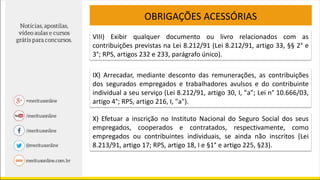OBRIGAÇÕES ACESSÓRIAS
VIII) Exibir qualquer documento ou livro relacionados com as
contribuições previstas na Lei 8.212/91 (Lei 8.212/91, artigo 33, §§ 2° e
3°; RPS, artigos 232 e 233, parágrafo único).
IX) Arrecadar, mediante desconto das remunerações, as contribuições
dos segurados empregados e trabalhadores avulsos e do contribuinte
individual a seu serviço (Lei 8.212/91, artigo 30, I, "a"; Lei n° 10.666/03,
artigo 4°; RPS, artigo 216, I, "a").
X) Efetuar a inscrição no Instituto Nacional do Seguro Social dos seus
empregados, cooperados e contratados, respectivamente, como
empregados ou contribuintes individuais, se ainda não inscritos (Lei
8.213/91, artigo 17; RPS, artigo 18, I e §1° e artigo 225, §23).
 