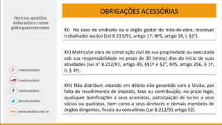 OBRIGAÇÕES ACESSÓRIAS
XI) No caso de sindicato ou o órgão gestor de mão-de-obra, inscrever
trabalhador avulso (Lei 8.213/91, artigo 17; RPS, artigo 18, I, §1°).
XII) Matricular obra de construção civil de sua propriedade ou executada
sob sua responsabilidade no prazo de 30 (trinta) dias do início de suas
atividades (Lei n° 8.212/91, artigo 49, §§1º e §2°, RPS, artigo 256, § 1º,
II, § 3º).
XIII) Não distribuir, estando em débito não garantido com a União, por
falta de recolhimento de imposto, taxa ou contribuição, no prazo legal,
quaisquer bonificações a seus acionistas, participação de lucros a seus
sócios ou quotistas, bem como a seus diretores e demais membros de
órgãos dirigentes, fiscais ou consultivos (Lei 8.212/91 artigo 52).
 