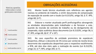 OBRIGAÇÕES ACESSÓRIAS
XIV) Manter laudo técnico atualizado com referência aos agentes
nocivos no ambiente de trabalho, e emitir documento de comprovação
de exposição de acordo com o laudo (Lei 8.213/91, artigo 58, § 3°; RPS,
artigo 68, § 4°).
XV) Elaborar e manter atualizado perfil profissiográfico abrangendo
as atividades desenvolvidas pelo trabalhador e de fornecer a este,
quando da rescisão do contrato de trabalho ou do desligamento do
cooperado, cópia autêntica desse documento (Lei 8.213/91, artigo 58, §
4°; RPS, artigo 68, §§ 6°, 9° e 10°).
XVI) No caso específico de entidade promotora de espetáculo
desportivo, efetuar o desconto de 5% (cinco por cento) da receita bruta
decorrente dos espetáculos desportivos para o respectivo recolhimento
a RFB, até dois dias úteis após a realização do evento (Lei 8.212/91,
artigo 22, § 7°; RPS, artigo 205, § 1°).
 