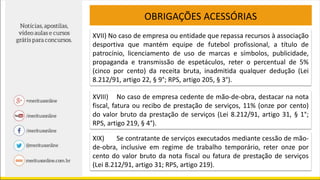 OBRIGAÇÕES ACESSÓRIAS
XVII) No caso de empresa ou entidade que repassa recursos à associação
desportiva que mantém equipe de futebol profissional, a título de
patrocínio, licenciamento de uso de marcas e símbolos, publicidade,
propaganda e transmissão de espetáculos, reter o percentual de 5%
(cinco por cento) da receita bruta, inadmitida qualquer dedução (Lei
8.212/91, artigo 22, § 9°; RPS, artigo 205, § 3°).
XVIII) No caso de empresa cedente de mão-de-obra, destacar na nota
fiscal, fatura ou recibo de prestação de serviços, 11% (onze por cento)
do valor bruto da prestação de serviços (Lei 8.212/91, artigo 31, § 1°;
RPS, artigo 219, § 4°).
XIX) Se contratante de serviços executados mediante cessão de mão-
de-obra, inclusive em regime de trabalho temporário, reter onze por
cento do valor bruto da nota fiscal ou fatura de prestação de serviços
(Lei 8.212/91, artigo 31; RPS, artigo 219).
 