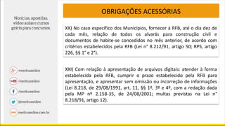 OBRIGAÇÕES ACESSÓRIAS
XX) No caso específico dos Municípios, fornecer à RFB, até o dia dez de
cada mês, relação de todos os alvarás para construção civil e
documentos de habite-se concedidos no mês anterior, de acordo com
critérios estabelecidos pela RFB (Lei n° 8.212/91, artigo 50; RPS, artigo
226, §§ 1° e 2°).
XXI) Com relação à apresentação de arquivos digitais: atender à forma
estabelecida pela RFB, cumprir o prazo estabelecido pela RFB para
apresentação, e apresentar sem omissão ou incorreção de informações
(Lei 8.218, de 29/08/1991, art. 11, §§ 1º, 3º e 4º, com a redação dada
pela MP nº 2.158-35, de 24/08/2001; multas previstas na Lei n°
8.218/91, artigo 12).
 