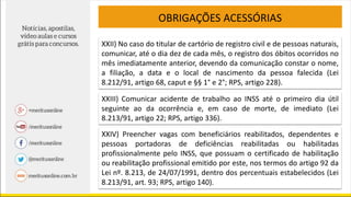 OBRIGAÇÕES ACESSÓRIAS
XXII) No caso do titular de cartório de registro civil e de pessoas naturais,
comunicar, até o dia dez de cada mês, o registro dos óbitos ocorridos no
mês imediatamente anterior, devendo da comunicação constar o nome,
a filiação, a data e o local de nascimento da pessoa falecida (Lei
8.212/91, artigo 68, caput e §§ 1° e 2°; RPS, artigo 228).
XXIII) Comunicar acidente de trabalho ao INSS até o primeiro dia útil
seguinte ao da ocorrência e, em caso de morte, de imediato (Lei
8.213/91, artigo 22; RPS, artigo 336).
XXIV) Preencher vagas com beneficiários reabilitados, dependentes e
pessoas portadoras de deficiências reabilitadas ou habilitadas
profissionalmente pelo INSS, que possuam o certificado de habilitação
ou reabilitação profissional emitido por este, nos termos do artigo 92 da
Lei nº. 8.213, de 24/07/1991, dentro dos percentuais estabelecidos (Lei
8.213/91, art. 93; RPS, artigo 140).
 