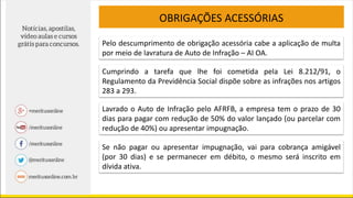 OBRIGAÇÕES ACESSÓRIAS
Pelo descumprimento de obrigação acessória cabe a aplicação de multa
por meio de lavratura de Auto de Infração – AI OA.
Cumprindo a tarefa que lhe foi cometida pela Lei 8.212/91, o
Regulamento da Previdência Social dispõe sobre as infrações nos artigos
283 a 293.
Lavrado o Auto de Infração pelo AFRFB, a empresa tem o prazo de 30
dias para pagar com redução de 50% do valor lançado (ou parcelar com
redução de 40%) ou apresentar impugnação.
Se não pagar ou apresentar impugnação, vai para cobrança amigável
(por 30 dias) e se permanecer em débito, o mesmo será inscrito em
dívida ativa.
 