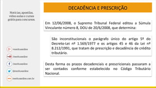DECADÊNCIA E PRESCRIÇÃO
Em 12/06/2008, o Supremo Tribunal Federal editou a Súmula
Vinculante número 8, DOU de 20/6/2008, que determina:
São inconstitucionais o parágrafo único do artigo 5º do
Decreto-Lei nº 1.569/1977 e os artigos 45 e 46 da Lei nº
8.212/1991, que tratam de prescrição e decadência de crédito
tributário.
Desta forma os prazos decadenciais e prescricionais passaram a
ser contados conforme estabelecido no Código Tributário
Nacional.
 