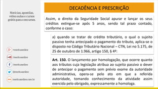 DECADÊNCIA E PRESCRIÇÃO
Assim, o direito da Seguridade Social apurar e lançar os seus
créditos extingue-se após 5 anos, sendo tal prazo contado,
conforme o caso:
a) quando se tratar de crédito tributário, o qual o sujeito
passivo tenha antecipado o pagamento do tributo, aplica-se o
disposto no Código Tributário Nacional – CTN, Lei no 5.175, de
25 de outubro de 1.966, artigo 150, § 4º:
Art. 150. O lançamento por homologação, que ocorre quanto
aos tributos cuja legislação atribua ao sujeito passivo o dever
de antecipar o pagamento sem prévio exame da autoridade
administrativa, opera-se pelo ato em que a referida
autoridade, tomando conhecimento da atividade assim
exercida pelo obrigado, expressamente a homologa.
 
