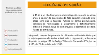 DECADÊNCIA E PRESCRIÇÃO
§ 4º Se a lei não fixar prazo a homologação, será ele de cinco
anos, a contar da ocorrência do fato gerador; expirado esse
prazo sem que a Fazenda Pública se tenha pronunciado,
considera-se homologado o lançamento e definitivamente
extinto o crédito, salvo se comprovada a ocorrência de dolo,
fraude ou simulação.
b) quando ocorrer lançamento de ofício de crédito tributário que
o sujeito passivo não tenha antecipado o pagamento, aplica-se o
disposto no artigo 173 do Código Tributário Nacional – CTN, Lei no
5.175, de 25 de outubro de 1.966:
 