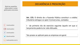 DECADÊNCIA E PRESCRIÇÃO
Art. 173. O direito de a Fazenda Pública constituir o crédito
tributário extingue-se após 5 (cinco) anos, contados:
I - do primeiro dia do exercício seguinte àquele em que o
lançamento poderia ter sido efetuado.
Tais prazos se aplicam para as empresas em geral.
 