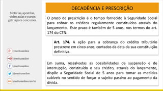 DECADÊNCIA E PRESCRIÇÃO
O prazo de prescrição é o tempo fornecido à Seguridade Social
para cobrar os créditos regularmente constituídos através do
lançamento. Este prazo é também de 5 anos, nos termos do art.
174 do CTN:
Art. 174. A ação para a cobrança do crédito tributário
prescreve em cinco anos, contados da data da sua constituição
definitiva.
Em suma, ressalvadas as possibilidades de suspensão e de
interrupção, constituído o seu crédito, através do lançamento,
dispõe a Seguridade Social de 5 anos para tomar as medidas
cabíveis no sentido de forçar o sujeito passivo ao pagamento da
dívida.
 