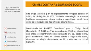 CRIMES CONTRA A SEGURIDADE SOCIAL
Este artigo (exceto o § 2º) foi expressamente revogado pela Lei nº
9.983, de 14 de julho de 2000. Trazia ele uma relação de atos que
legislador considerava crimes contra a seguridade social, bem
como as consequências da prática de alguns deles. .
Mencionada Lei 9.983/00 “transferiu” para o Código Penal
(Decreto-lei nº 2.848, de 7 de dezembro de 1940) os dispositivos
que antes se encontravam neste revogado art. 95. Desta forma,
para estudarmos, hoje, os crimes contra a seguridade social,
devemos nos dirigir diretamente ao CP, e não mais à Lei nº
8.212/91.
 