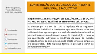Regime da LC 123, de 14/12/06, Lei 8.212/91, art. 21, §§ 2º, 3º e
4º, RPS, art. 199-A, atualizado de acordo com a Lei 12.470/11.
A alíquota passa a ser de 11% na hipótese de os segurados
contribuinte individual e facultativo, que contribuam sobre um
salário mínimo, optarem pela sua exclusão do direito ao benefício
denominado aposentadoria por tempo de contribuição – no caso
do contribuinte individual, a incidência da regra de exceção
depende, ainda, de que o mesmo não preste serviços a empresas
ou equiparadas. Esta hipótese tornou-se possível a partir da
competência 04/2007.
CONTRIBUIÇÃO DOS SEGURADOS CONTRIBUINTE
INDIVIDUAL E FACULTATIVO
 
