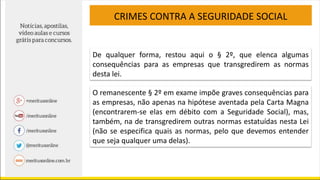 CRIMES CONTRA A SEGURIDADE SOCIAL
De qualquer forma, restou aqui o § 2º, que elenca algumas
consequências para as empresas que transgredirem as normas
desta lei.
O remanescente § 2º em exame impõe graves consequências para
as empresas, não apenas na hipótese aventada pela Carta Magna
(encontrarem-se elas em débito com a Seguridade Social), mas,
também, na de transgredirem outras normas estatuídas nesta Lei
(não se especifica quais as normas, pelo que devemos entender
que seja qualquer uma delas).
 