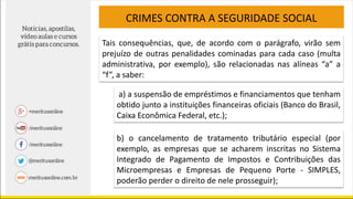 CRIMES CONTRA A SEGURIDADE SOCIAL
Tais consequências, que, de acordo com o parágrafo, virão sem
prejuízo de outras penalidades cominadas para cada caso (multa
administrativa, por exemplo), são relacionadas nas alíneas “a” a
“f”, a saber:
a) a suspensão de empréstimos e financiamentos que tenham
obtido junto a instituições financeiras oficiais (Banco do Brasil,
Caixa Econômica Federal, etc.);
b) o cancelamento de tratamento tributário especial (por
exemplo, as empresas que se acharem inscritas no Sistema
Integrado de Pagamento de Impostos e Contribuições das
Microempresas e Empresas de Pequeno Porte - SIMPLES,
poderão perder o direito de nele prosseguir);
 