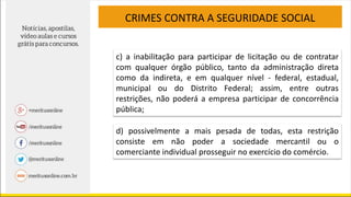 CRIMES CONTRA A SEGURIDADE SOCIAL
c) a inabilitação para participar de licitação ou de contratar
com qualquer órgão público, tanto da administração direta
como da indireta, e em qualquer nível - federal, estadual,
municipal ou do Distrito Federal; assim, entre outras
restrições, não poderá a empresa participar de concorrência
pública;
d) possivelmente a mais pesada de todas, esta restrição
consiste em não poder a sociedade mercantil ou o
comerciante individual prosseguir no exercício do comércio.
 
