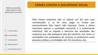 CRIMES CONTRA A SEGURIDADE SOCIAL
Pelo menos enquanto não se colocar em dia com suas
contribuições e, se for caso, pagar as multas que
eventualmente lhes hajam sido impostas. Como a alínea
menciona apenas a sociedade mercantil e o comerciante
individual, não se impede o exercício das atividades das
empresas que não pratiquem atos do comércio, tais como as
sociedades civis prestadoras de serviços, as produtoras rurais
pessoas jurídicas, as entidades sem fins lucrativos, etc.;
 