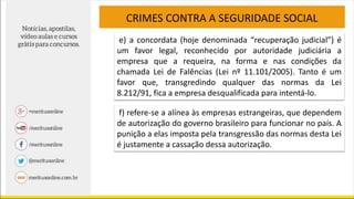 CRIMES CONTRA A SEGURIDADE SOCIAL
e) a concordata (hoje denominada “recuperação judicial”) é
um favor legal, reconhecido por autoridade judiciária a
empresa que a requeira, na forma e nas condições da
chamada Lei de Falências (Lei nº 11.101/2005). Tanto é um
favor que, transgredindo qualquer das normas da Lei
8.212/91, fica a empresa desqualificada para intentá-lo.
f) refere-se a alínea às empresas estrangeiras, que dependem
de autorização do governo brasileiro para funcionar no país. A
punição a elas imposta pela transgressão das normas desta Lei
é justamente a cassação dessa autorização.
 
