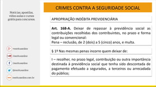 CRIMES CONTRA A SEGURIDADE SOCIAL
APROPRIAÇÃO INDÉBITA PREVIDENCIÁRIA
Art. 168-A. Deixar de repassar à previdência social as
contribuições recolhidas dos contribuintes, no prazo e forma
legal ou convencional:
Pena – reclusão, de 2 (dois) a 5 (cinco) anos, e multa.
§ 1º Nas mesmas penas incorre quem deixar de:
I – recolher, no prazo legal, contribuição ou outra importância
destinada à previdência social que tenha sido descontada de
pagamento efetuado a segurados, a terceiros ou arrecadada
do público;
 