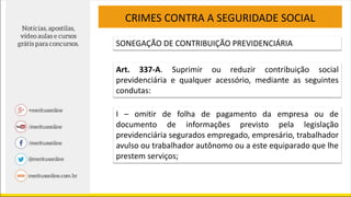CRIMES CONTRA A SEGURIDADE SOCIAL
SONEGAÇÃO DE CONTRIBUIÇÃO PREVIDENCIÁRIA
Art. 337-A. Suprimir ou reduzir contribuição social
previdenciária e qualquer acessório, mediante as seguintes
condutas:
I – omitir de folha de pagamento da empresa ou de
documento de informações previsto pela legislação
previdenciária segurados empregado, empresário, trabalhador
avulso ou trabalhador autônomo ou a este equiparado que lhe
prestem serviços;
 