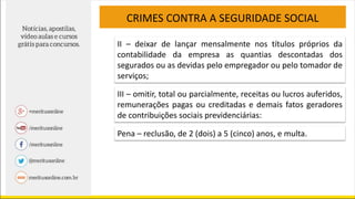CRIMES CONTRA A SEGURIDADE SOCIAL
II – deixar de lançar mensalmente nos títulos próprios da
contabilidade da empresa as quantias descontadas dos
segurados ou as devidas pelo empregador ou pelo tomador de
serviços;
III – omitir, total ou parcialmente, receitas ou lucros auferidos,
remunerações pagas ou creditadas e demais fatos geradores
de contribuições sociais previdenciárias:
Pena – reclusão, de 2 (dois) a 5 (cinco) anos, e multa.
 