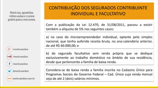 Com a publicação da Lei 12.470, de 31/08/2011, passou a existir
também a alíquota de 5% nos seguintes casos:
a) no caso do microempreendedor individual, optante pelo simples
nacional, que tenha auferido receita bruta, no ano-calendário anterior,
de até R$ 60.000,00; e
CONTRIBUIÇÃO DOS SEGURADOS CONTRIBUINTE
INDIVIDUAL E FACULTATIVO
b) do segurado facultativo sem renda própria que se dedique
exclusivamente ao trabalho doméstico no âmbito de sua residência,
desde que pertencente a família de baixa renda.
Considera-se de baixa renda a família inscrita no Cadastro Único para
Programas Sociais do Governo Federal – Cad. Único cuja renda mensal
seja de até 2 (dois) salários mínimos.
 